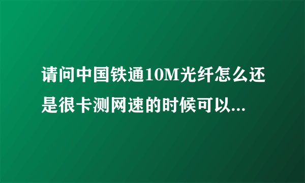 请问中国铁通10M光纤怎么还是很卡测网速的时候可以测到10M但是真正用起来不够10M