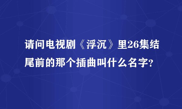 请问电视剧《浮沉》里26集结尾前的那个插曲叫什么名字？