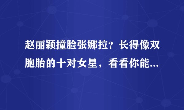 赵丽颖撞脸张娜拉？长得像双胞胎的十对女星，看看你能分清哪几个
