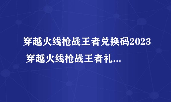 穿越火线枪战王者兑换码2023 穿越火线枪战王者礼包码领取永久