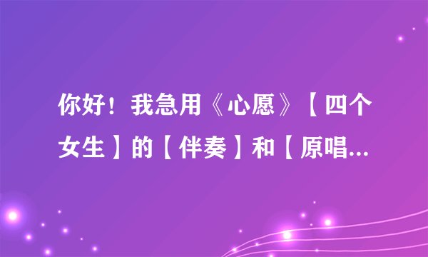 你好！我急用《心愿》【四个女生】的【伴奏】和【原唱】！我要完整版的！