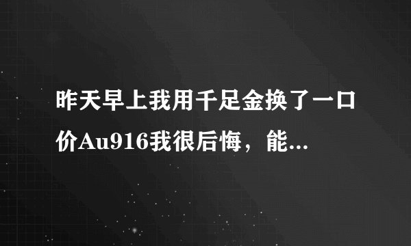 昨天早上我用千足金换了一口价Au916我很后悔，能换回来吗？怎么换请帮助我？