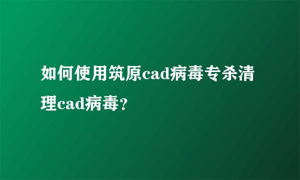 如何使用筑原cad病毒专杀清理cad病毒？