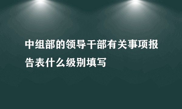 中组部的领导干部有关事项报告表什么级别填写