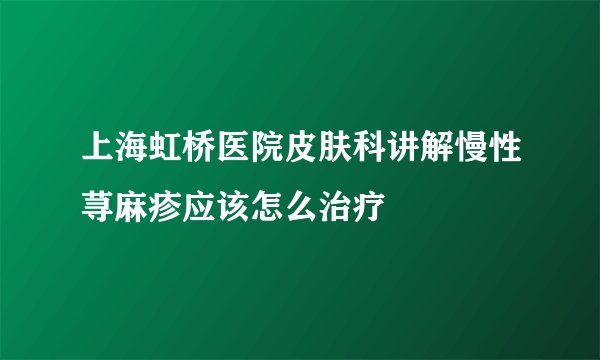 上海虹桥医院皮肤科讲解慢性荨麻疹应该怎么治疗