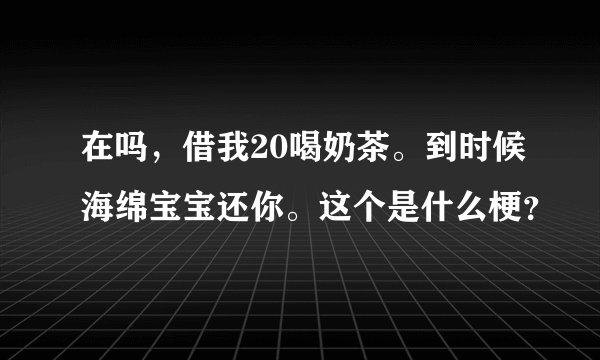 在吗，借我20喝奶茶。到时候海绵宝宝还你。这个是什么梗？