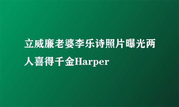 立威廉老婆李乐诗照片曝光两人喜得千金Harper