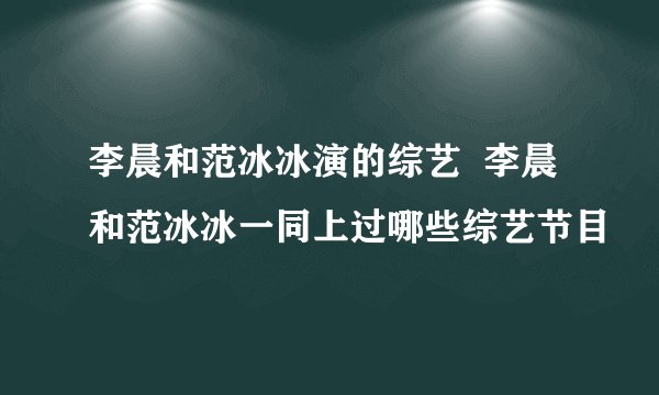 李晨和范冰冰演的综艺  李晨和范冰冰一同上过哪些综艺节目
