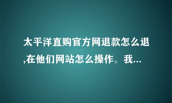 太平洋直购官方网退款怎么退,在他们网站怎么操作。我想退保证金。