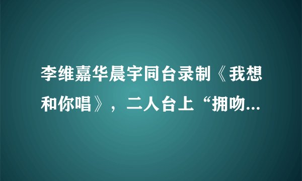 李维嘉华晨宇同台录制《我想和你唱》，二人台上“拥吻”羡煞旁人