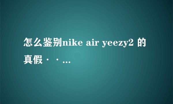 怎么鉴别nike air yeezy2 的真假··求详细过程··有分的哟···