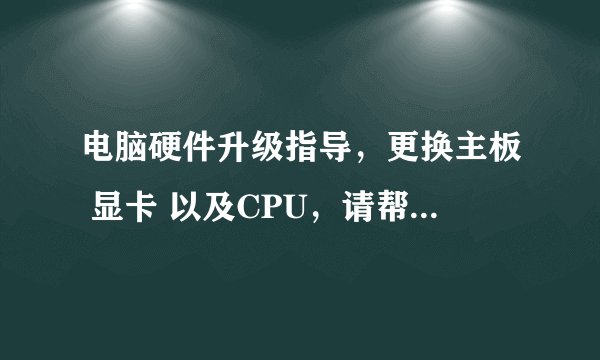 电脑硬件升级指导，更换主板 显卡 以及CPU，请帮忙指点，一定及时采纳。