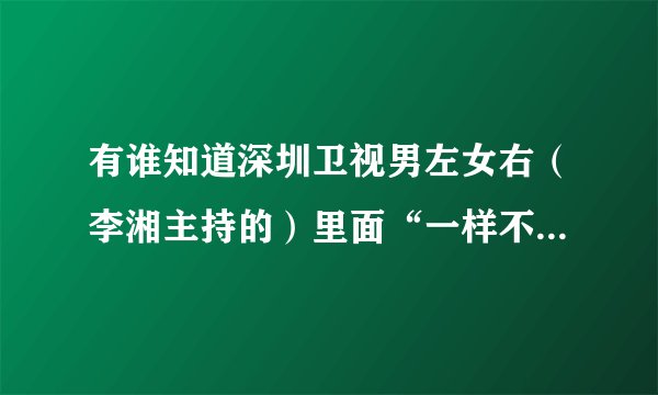 有谁知道深圳卫视男左女右（李湘主持的）里面“一样不一样”和“终极对垒”游戏的玩法和一些玩的例子啊？