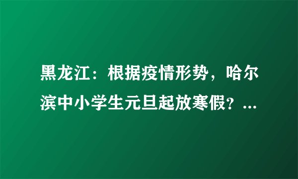黑龙江：根据疫情形势，哈尔滨中小学生元旦起放寒假？寒假期间如何预防新型冠状病毒？