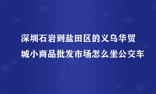 深圳石岩到盐田区的义乌华贸城小商品批发市场怎么坐公交车