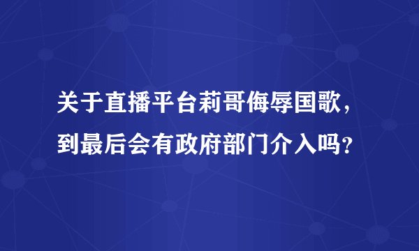 关于直播平台莉哥侮辱国歌，到最后会有政府部门介入吗？