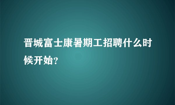 晋城富士康暑期工招聘什么时候开始？