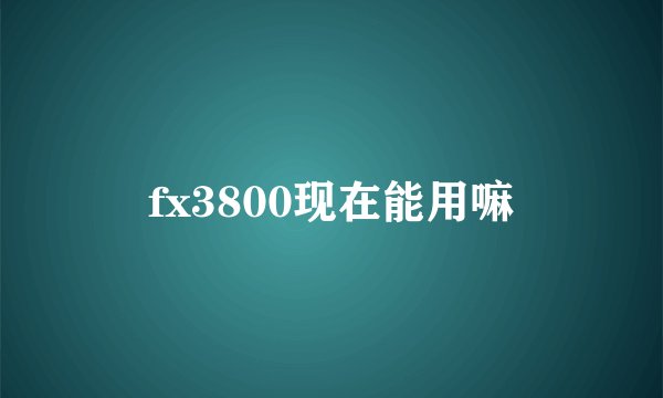fx3800现在能用嘛