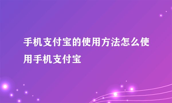 手机支付宝的使用方法怎么使用手机支付宝
