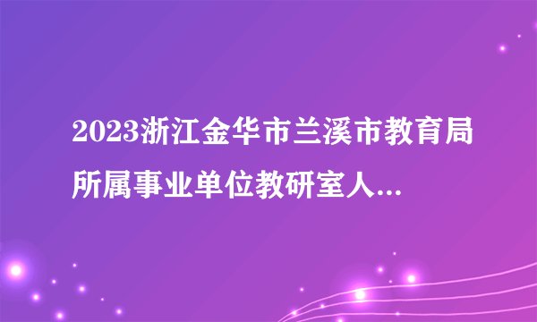 2023浙江金华市兰溪市教育局所属事业单位教研室人才引进部分学科教研员5人公告