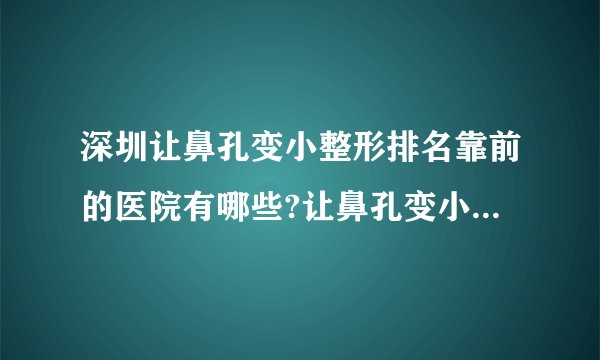 深圳让鼻孔变小整形排名靠前的医院有哪些?让鼻孔变小整形前三名推荐!
