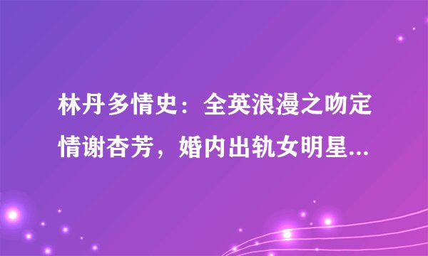 林丹多情史：全英浪漫之吻定情谢杏芳，婚内出轨女明星终浪子回头