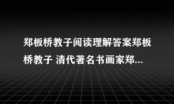 郑板桥教子阅读理解答案郑板桥教子 清代著名书画家郑板桥52岁始得一子.他对这个儿子十分疼爱,但却从不溺爱,经常通过各种方