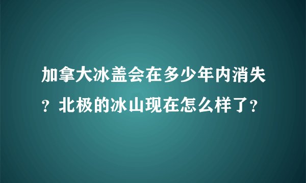 加拿大冰盖会在多少年内消失?北极的冰山现在怎么样了?