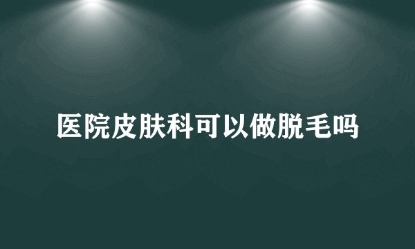 医院皮肤科可以做脱毛吗