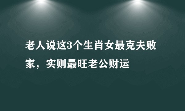 老人说这3个生肖女最克夫败家，实则最旺老公财运