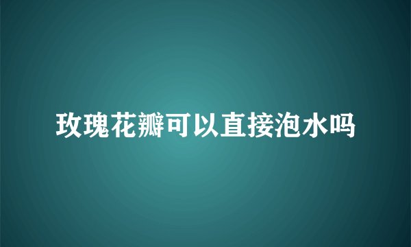 玫瑰花瓣可以直接泡水吗
