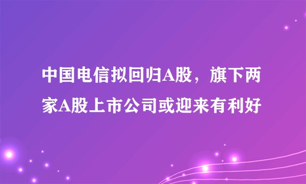 中国电信拟回归A股，旗下两家A股上市公司或迎来有利好