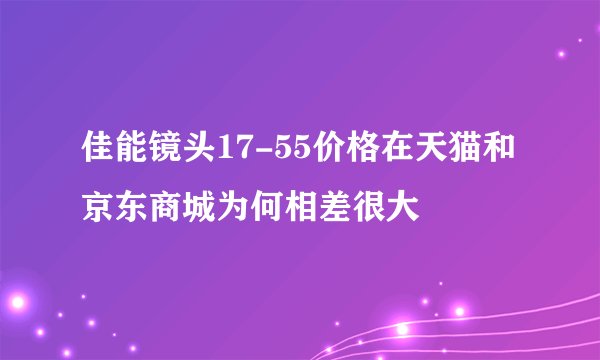 佳能镜头17-55价格在天猫和京东商城为何相差很大