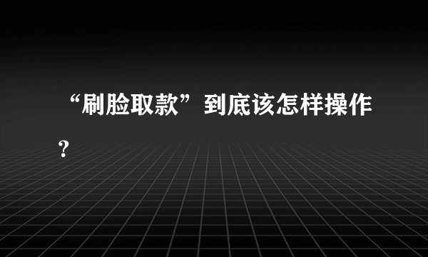 “刷脸取款”到底该怎样操作？