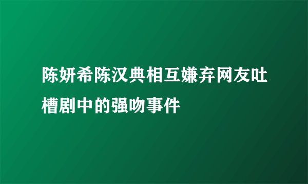 陈妍希陈汉典相互嫌弃网友吐槽剧中的强吻事件