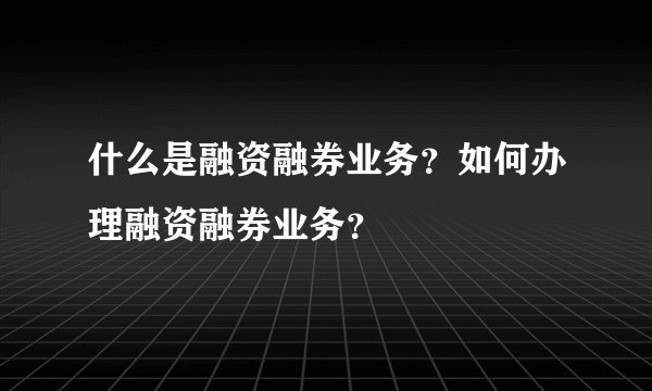 什么是融资融券业务？如何办理融资融券业务？