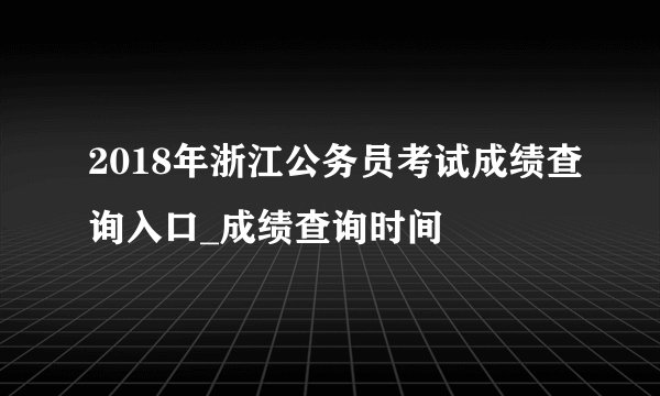 2018年浙江公务员考试成绩查询入口_成绩查询时间