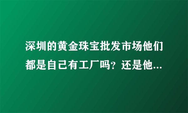 深圳的黄金珠宝批发市场他们都是自己有工厂吗？还是他们也是从工厂进货？他们和工厂的关系是什么？