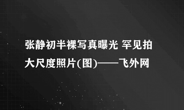 张静初半裸写真曝光 罕见拍大尺度照片(图)——飞外网