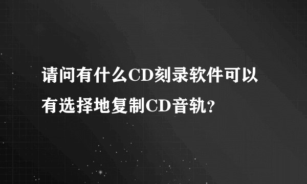 请问有什么CD刻录软件可以有选择地复制CD音轨？