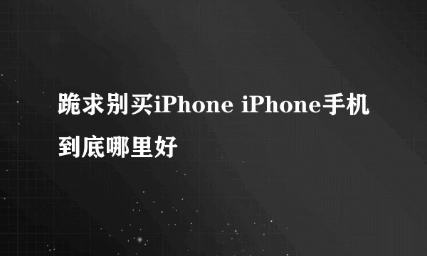 跪求别买iPhone iPhone手机到底哪里好