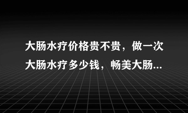 大肠水疗价格贵不贵，做一次大肠水疗多少钱，畅美大肠...