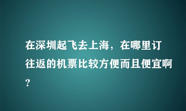 在深圳起飞去上海，在哪里订往返的机票比较方便而且便宜啊？