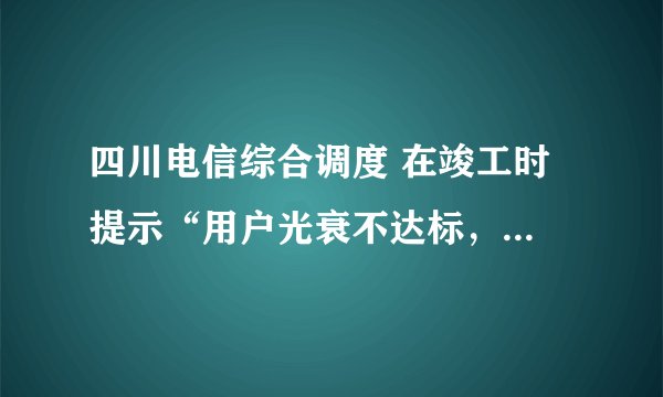 四川电信综合调度 在竣工时 提示“用户光衰不达标，不能竣工” 怎么办？测试结果如下