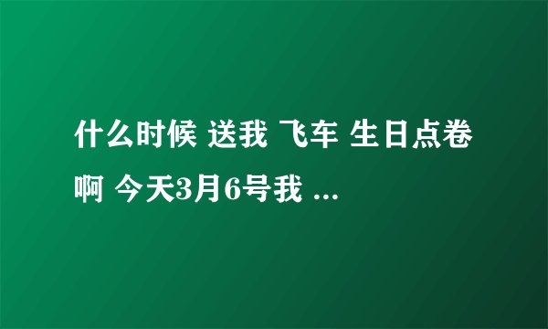 什么时候 送我 飞车 生日点卷啊 今天3月6号我 生日啊 一点 多了？