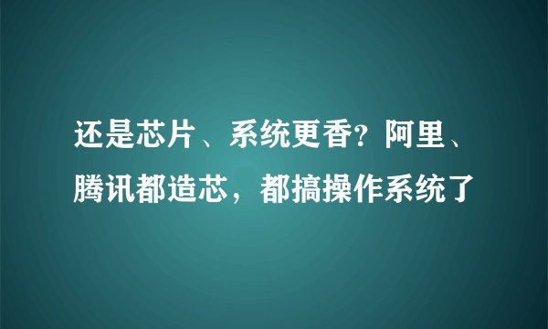 还是芯片、系统更香？阿里、腾讯都造芯，都搞操作系统了