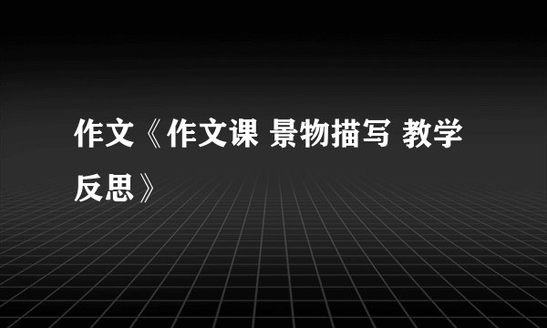 作文《作文课 景物描写 教学反思》