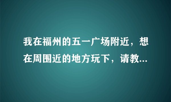 我在福州的五一广场附近，想在周围近的地方玩下，请教有什么地方可去？