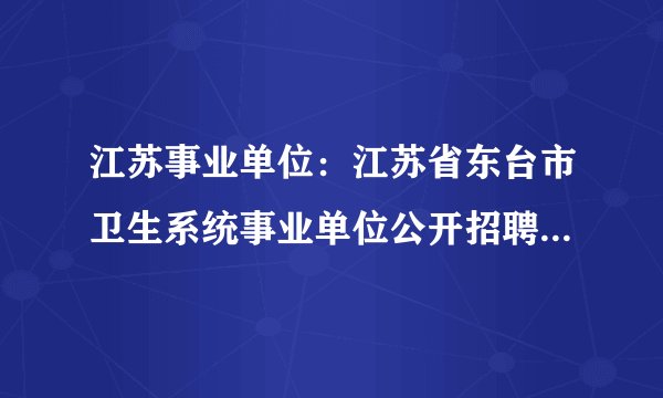 江苏事业单位：江苏省东台市卫生系统事业单位公开招聘医学成熟人才52人公告
