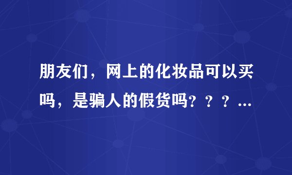 朋友们，网上的化妆品可以买吗，是骗人的假货吗？？？谢谢》》》》